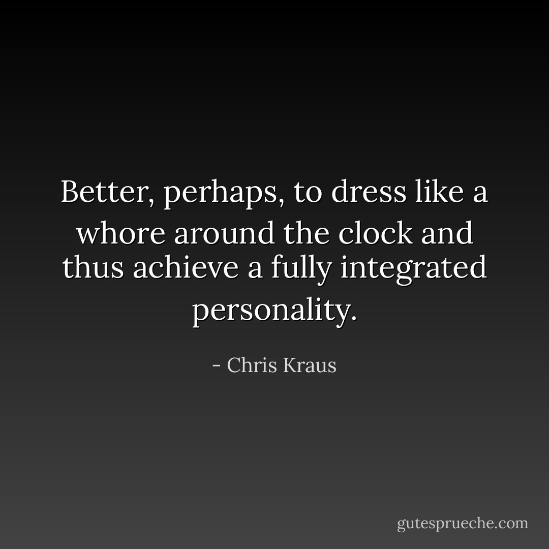 Better, perhaps, to dress like a whore around the clock and thus achieve a fully integrated personality. - Chris Kraus