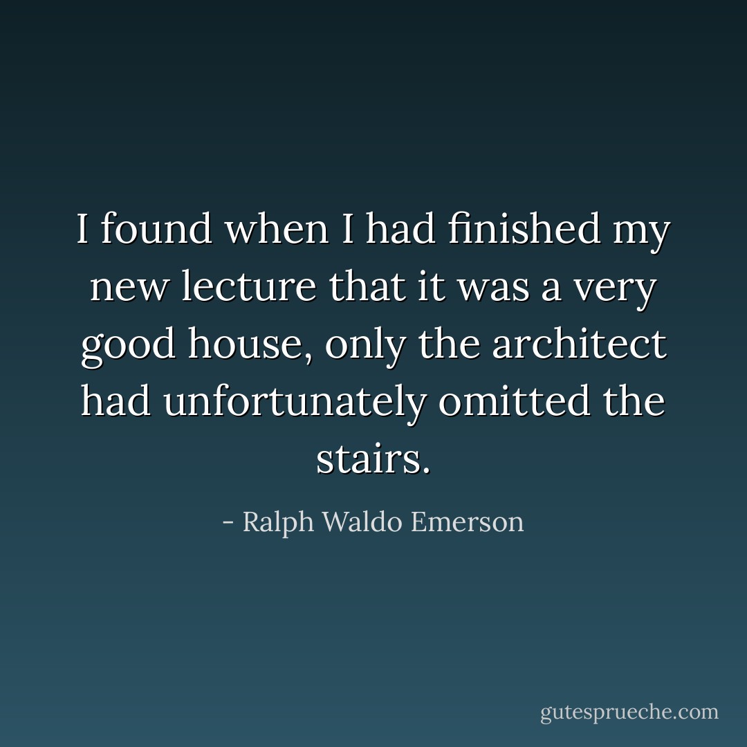 I found when I had finished my new lecture that it was a very good house, only the architect had unfortunately omitted the stairs. - Ralph Waldo Emerson