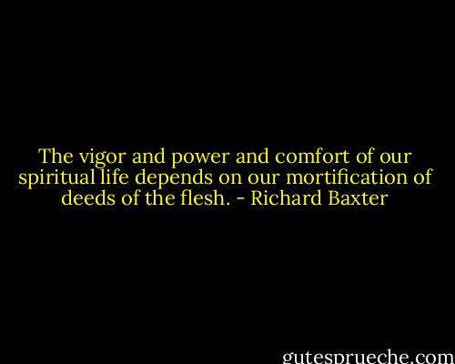 The vigor and power and comfort of our spiritual life depends on our mortification of deeds of the flesh. - Richard Baxter