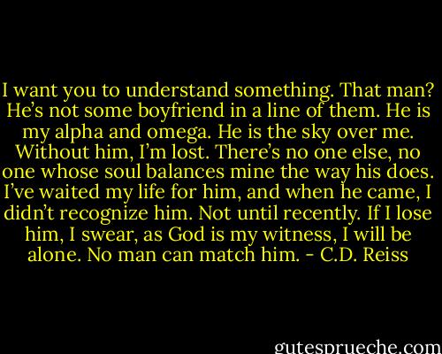 I want you to understand something. That man? He’s not some boyfriend in a line of them. He is my alpha and omega. He is the sky over me. Without him, I’m lost. There’s no one else, no one whose soul balances mine the way his does. I’ve waited my life for him, and when he came, I didn’t recognize him. Not until recently. If I lose him, I swear, as God is my witness, I will be alone. No man can match him. - C.D. Reiss