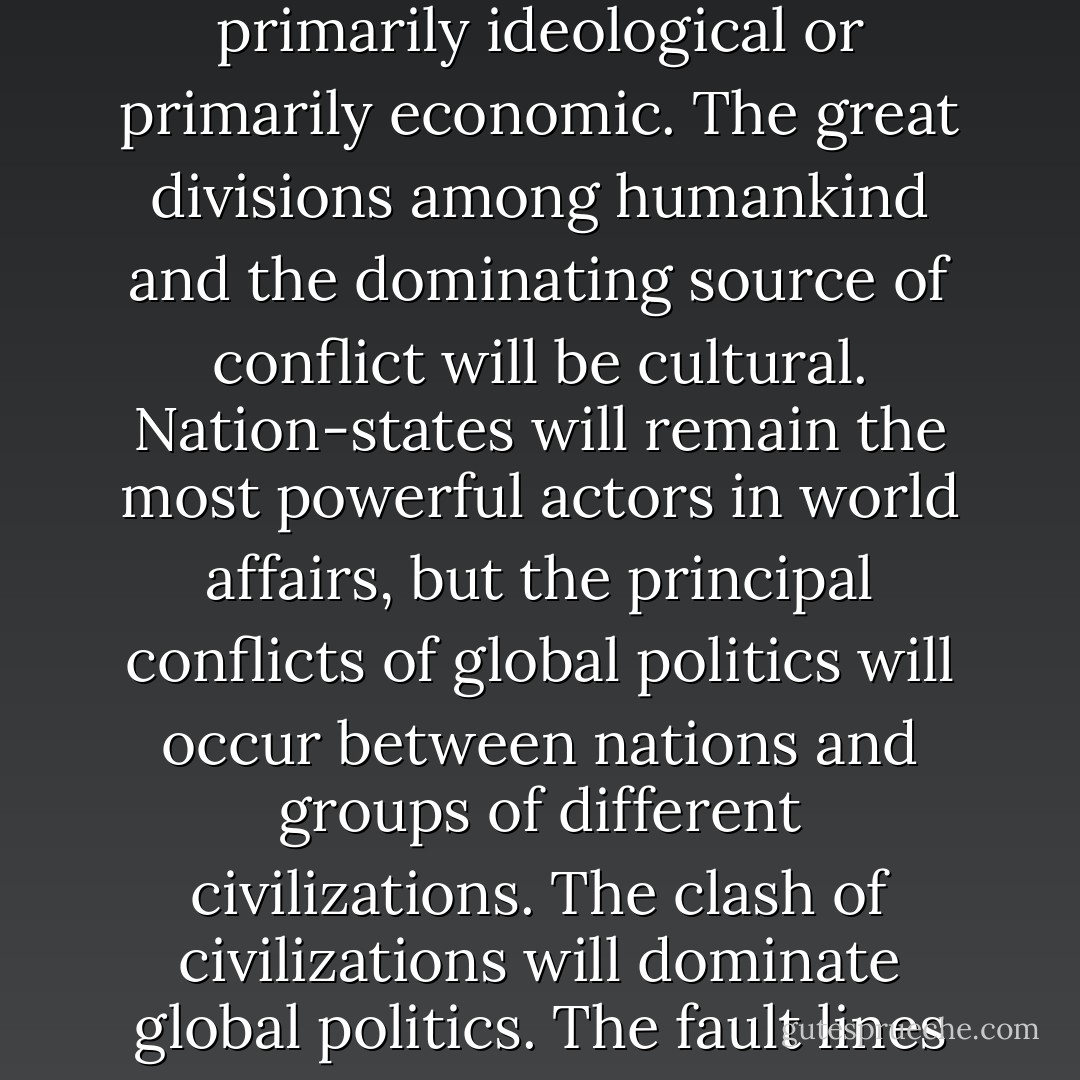 It is my hypothesis that the fundamental source of conflict in this new world will not be primarily ideological or primarily economic. The great divisions among humankind and the dominating source of conflict will be cultural. Nation-states will remain the most powerful actors in world affairs, but the principal conflicts of global politics will occur between nations and groups of different civilizations. The clash of civilizations will dominate global politics. The fault lines between civilizations will be the battle lines of the future. - Samuel P. Huntington