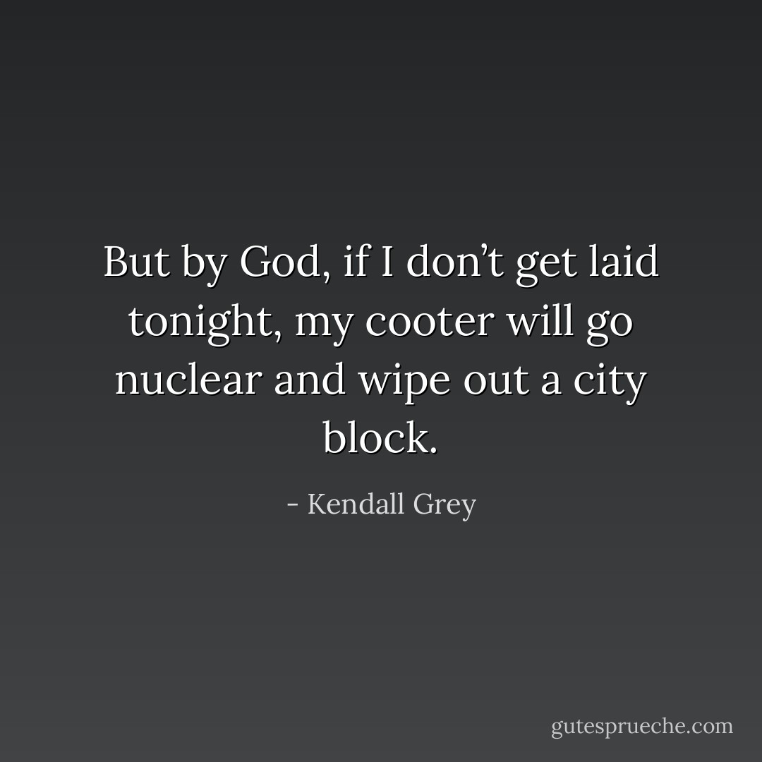 But by God, if I don’t get laid tonight, my cooter will go nuclear and wipe out a city block. - Kendall Grey