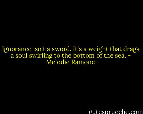 Ignorance isn't a sword. It's a weight that drags a soul swirling to the bottom of the sea. - Melodie Ramone