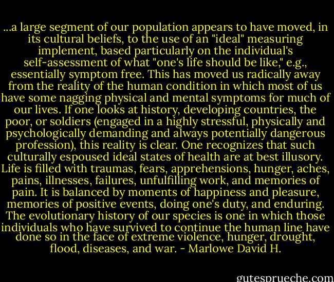 ...a large segment of our population appears to have moved, in its cultural beliefs, to the use of an "ideal" measuring implement, based particularly on the individual's self-assessment of what "one's life should be like," e.g., essentially symptom free. This has moved us radically away from the reality of the human condition in which most of us have some nagging physical and mental symptoms for much of our lives. If one looks at history, developing countries, the poor, or soldiers (engaged in a highly stressful, physically and psychologically demanding and always potentially dangerous profession), this reality is clear. One recognizes that such culturally espoused ideal states of health are at best illusory. Life is filled with traumas, fears, apprehensions, hunger, aches, pains, illnesses, failures, unfulfilling work, and memories of pain. It is balanced by moments of happiness and pleasure, memories of positive events, doing one's duty, and enduring. The evolutionary history of our species is one in which those individuals who have survived to continue the human line have done so in the face of extreme violence, hunger, drought, flood, diseases, and war. - Marlowe David H.