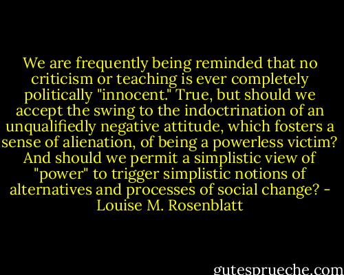 We are frequently being reminded that no criticism or teaching is ever completely politically "innocent." True, but should we accept the swing to the indoctrination of an unqualifiedly negative attitude, which fosters a sense of alienation, of being a powerless victim? And should we permit a simplistic view of "power" to trigger simplistic notions of alternatives and processes of social change? - Louise M. Rosenblatt