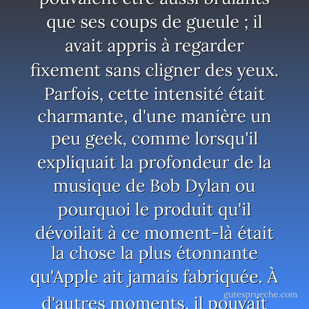 La théorie du champ unifié qui relie la personnalité et les produits de Jobs commence par son trait le plus marquant : son intensité. Ses silences pouvaient être aussi brûlants que ses coups de gueule ; il avait appris à regarder fixement sans cligner des yeux. Parfois, cette intensité était charmante, d'une manière un peu geek, comme lorsqu'il expliquait la profondeur de la musique de Bob Dylan ou pourquoi le produit qu'il dévoilait à ce moment-là était la chose la plus étonnante qu'Apple ait jamais fabriquée. À d'autres moments, il pouvait être terrifiant, comme lorsqu'il fulminait contre Google ou Microsoft qui se moquaient d'Apple. - Walter Isaacson