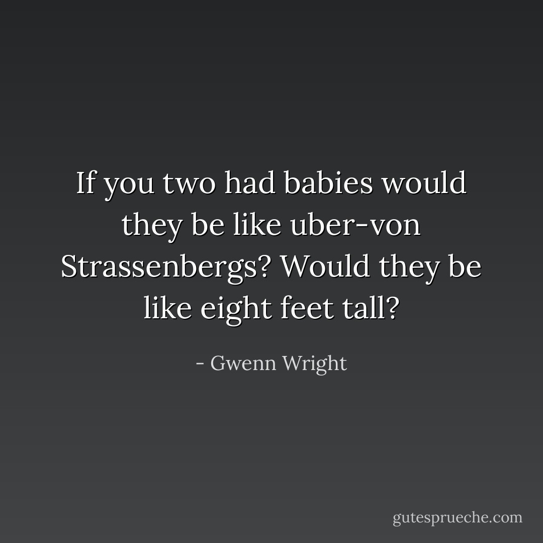 If you two had babies would they be like uber-von Strassenbergs? Would they be like eight feet tall? - Gwenn Wright