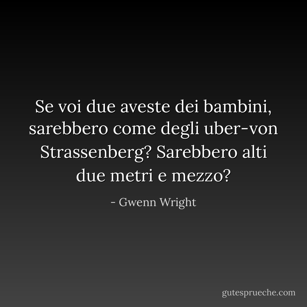 Se voi due aveste dei bambini, sarebbero come degli uber-von Strassenberg? Sarebbero alti due metri e mezzo? - Gwenn Wright