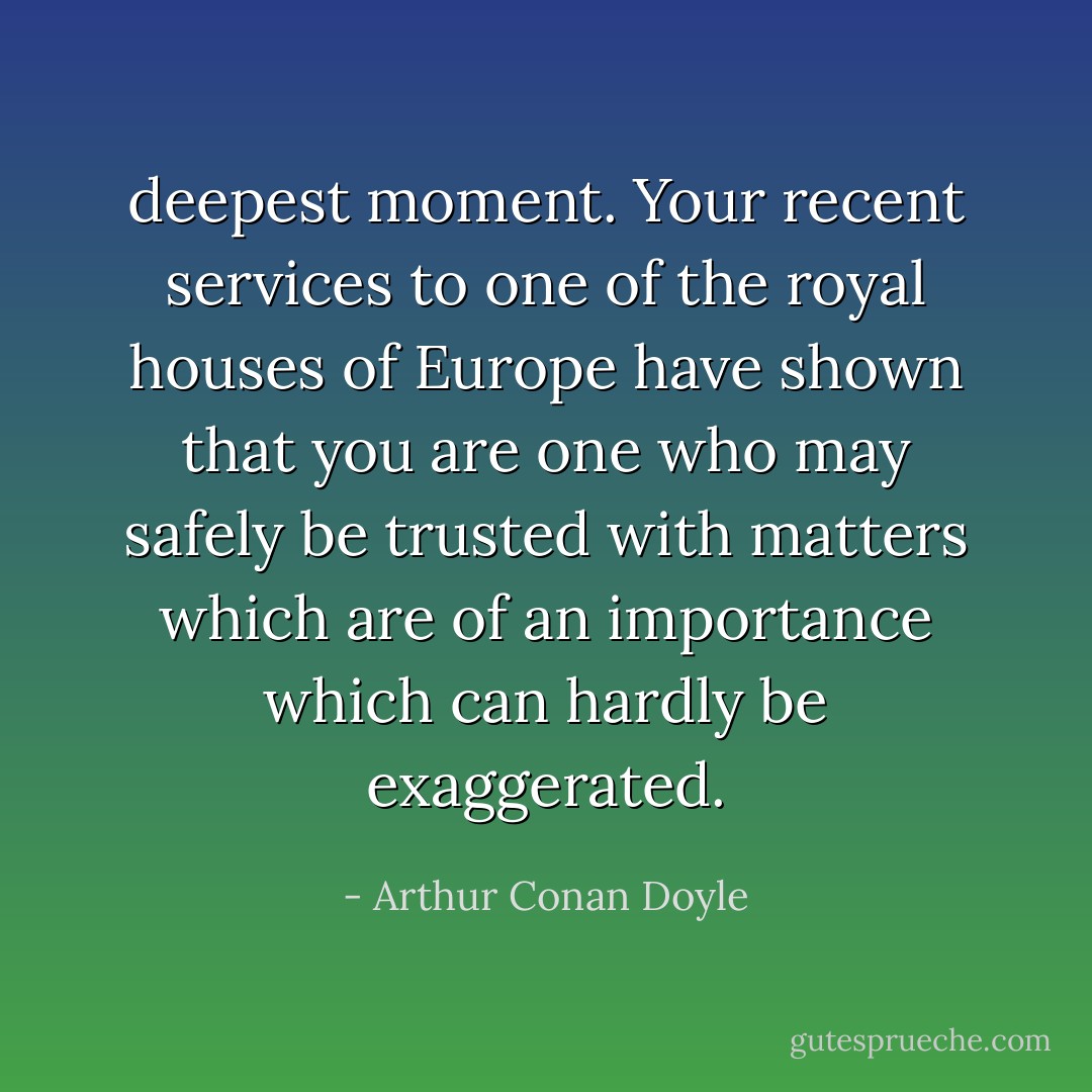 deepest moment. Your recent services to one of the royal houses of Europe have shown that you are one who may safely be trusted with matters which are of an importance which can hardly be exaggerated. - Arthur Conan Doyle