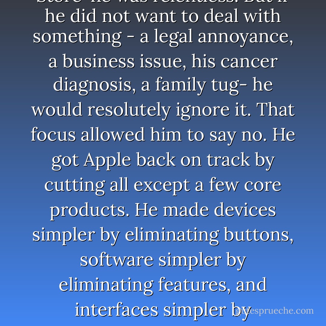 Jobs's intensity was also evident in his ability to focus. He would set priorities, aim his laser attention on them, and filter out distractions. If something engaged him- the user interface for the original Macintosh, the design of the iPod and iPhone, getting music companies into the iTunes Store-he was relentless. But if he did not want to deal with something - a legal annoyance, a business issue, his cancer diagnosis, a family tug- he would resolutely ignore it. That focus allowed him to say no. He got Apple back on track by cutting all except a few core products. He made devices simpler by eliminating buttons, software simpler by eliminating features, and interfaces simpler by eliminating options.<br /> He attributed his ability to focus and his love of simplicity to his Zen training. It honed his appreciation for intuition, showed him how to filter out anything that was distracting or unnecessary, and nurtured in him an aesthetic based on minimalism. - Walter Isaacson