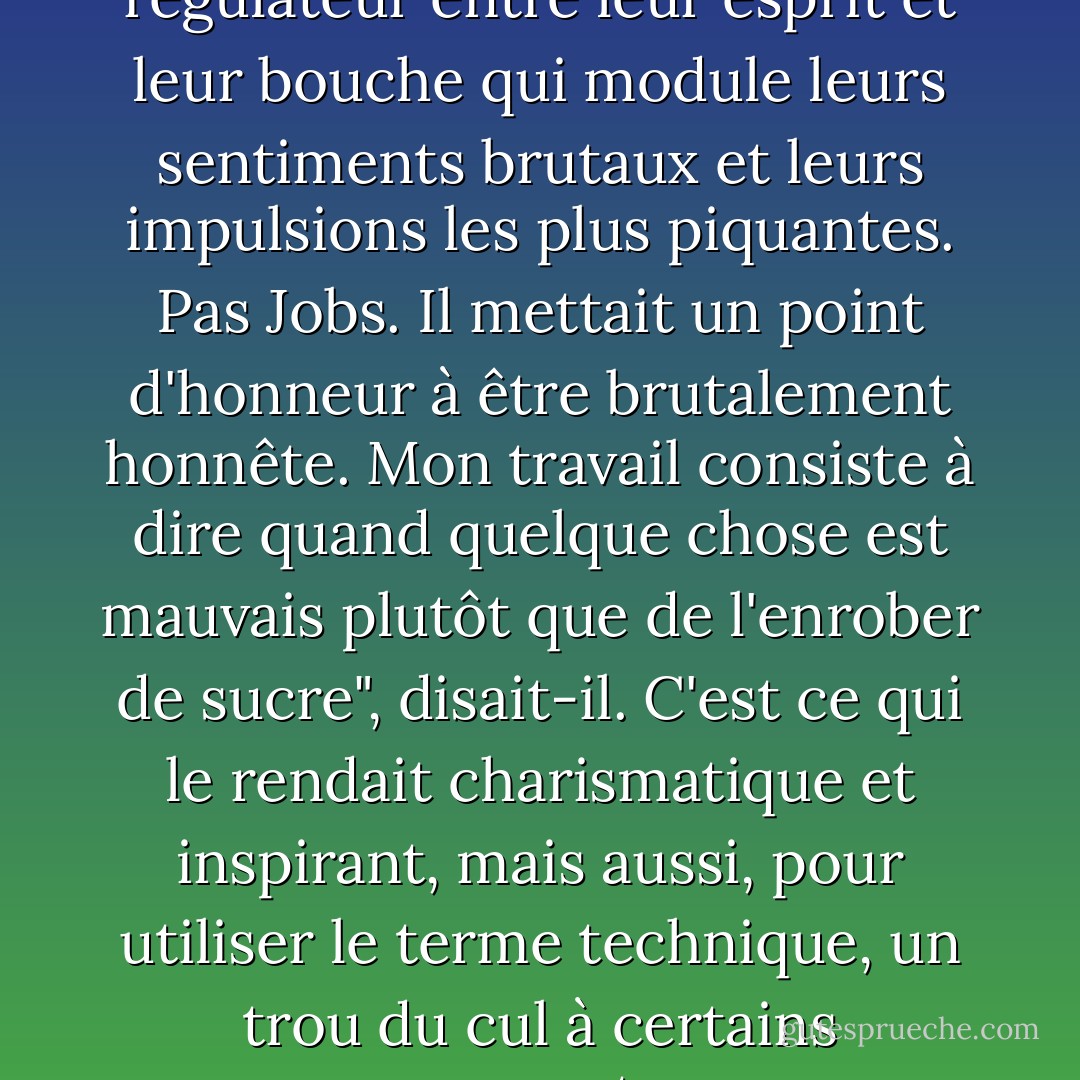 La plupart des gens ont un régulateur entre leur esprit et leur bouche qui module leurs sentiments brutaux et leurs impulsions les plus piquantes. Pas Jobs. Il mettait un point d'honneur à être brutalement honnête. Mon travail consiste à dire quand quelque chose est mauvais plutôt que de l'enrober de sucre", disait-il. C'est ce qui le rendait charismatique et inspirant, mais aussi, pour utiliser le terme technique, un trou du cul à certains moments. - Walter Isaacson