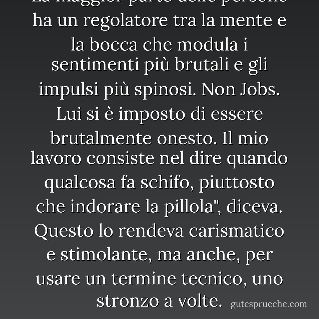 La maggior parte delle persone ha un regolatore tra la mente e la bocca che modula i sentimenti più brutali e gli impulsi più spinosi. Non Jobs. Lui si è imposto di essere brutalmente onesto. Il mio lavoro consiste nel dire quando qualcosa fa schifo, piuttosto che indorare la pillola", diceva. Questo lo rendeva carismatico e stimolante, ma anche, per usare un termine tecnico, uno stronzo a volte. - Walter Isaacson