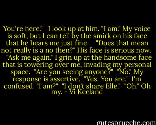 You're here." <br /><br />I look up at him. "I am." My voice is soft, but I can tell by the smirk on his face that he hears me just fine. <br /> <br />"Does that mean not really is a no then?" His face is serious now. <br /> <br />"Ask me again." I grin up at the handsome face that is towering over me, invading my personal space.<br /><br />"Are you seeing anyone?"<br /><br />"No." My response is assertive.<br /><br />"Yes. You are."<br /><br />I'm confused. "I am?"<br /><br />"I don't share Elle."<br /><br />"Oh." Oh my. - Vi Keeland
