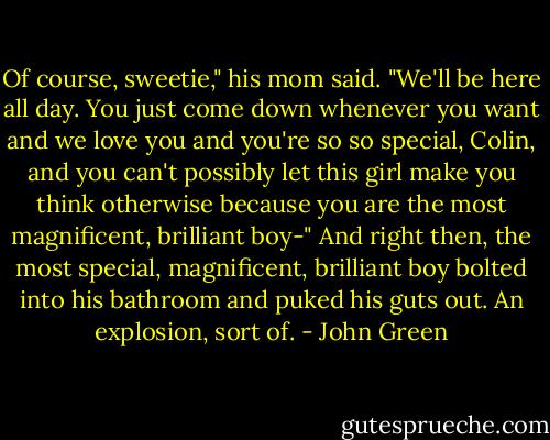 Of course, sweetie," his mom said. "We'll be here all day. You just come down whenever you want and we love you and you're so so special, Colin, and you can't possibly let this girl make you think otherwise because you are the most magnificent, brilliant boy-" And right then, the most special, magnificent, brilliant boy bolted into his bathroom and puked his guts out. An explosion, sort of. - John Green