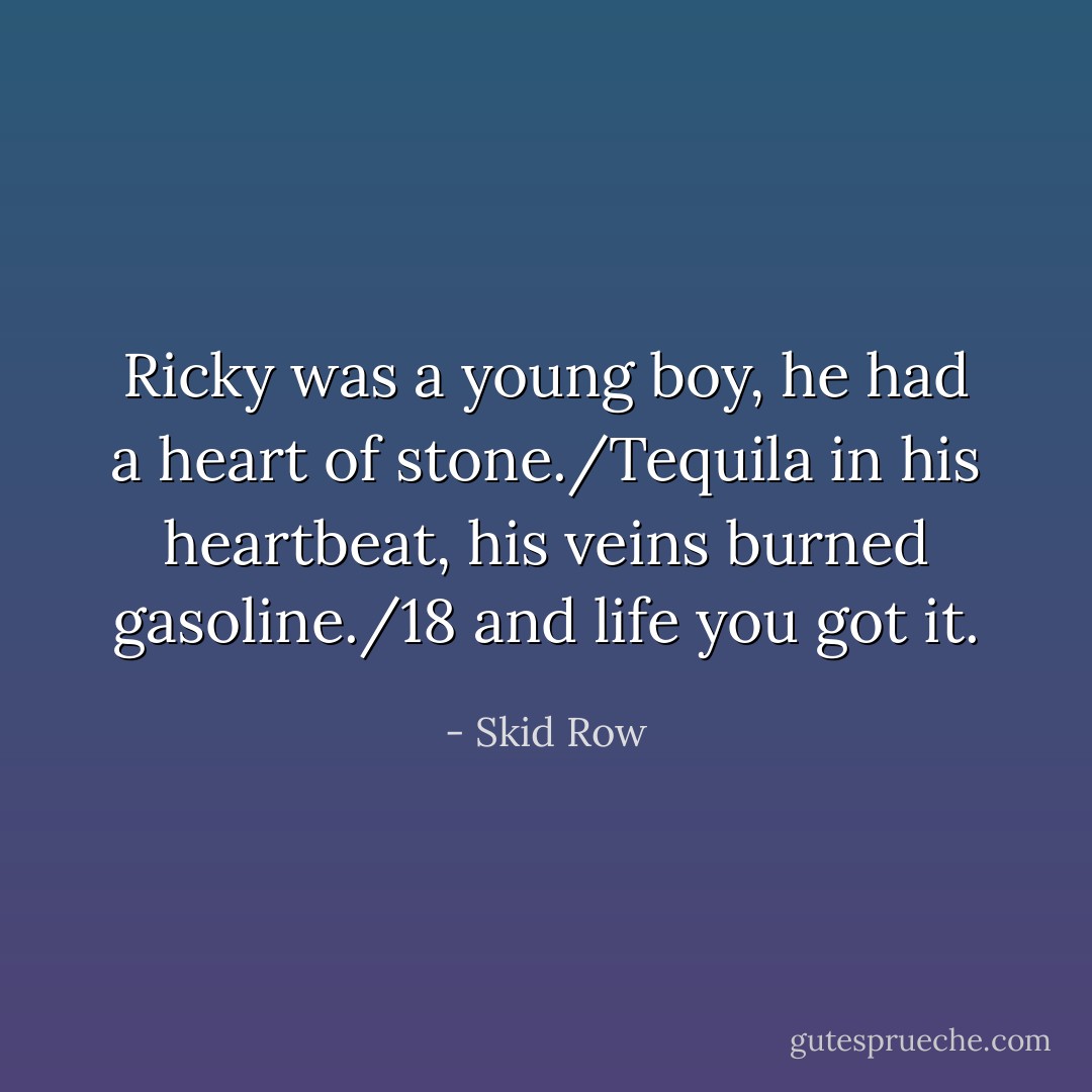 Ricky was a young boy, he had a heart of stone./Tequila in his heartbeat, his veins burned gasoline./18 and life you got it. - Skid Row