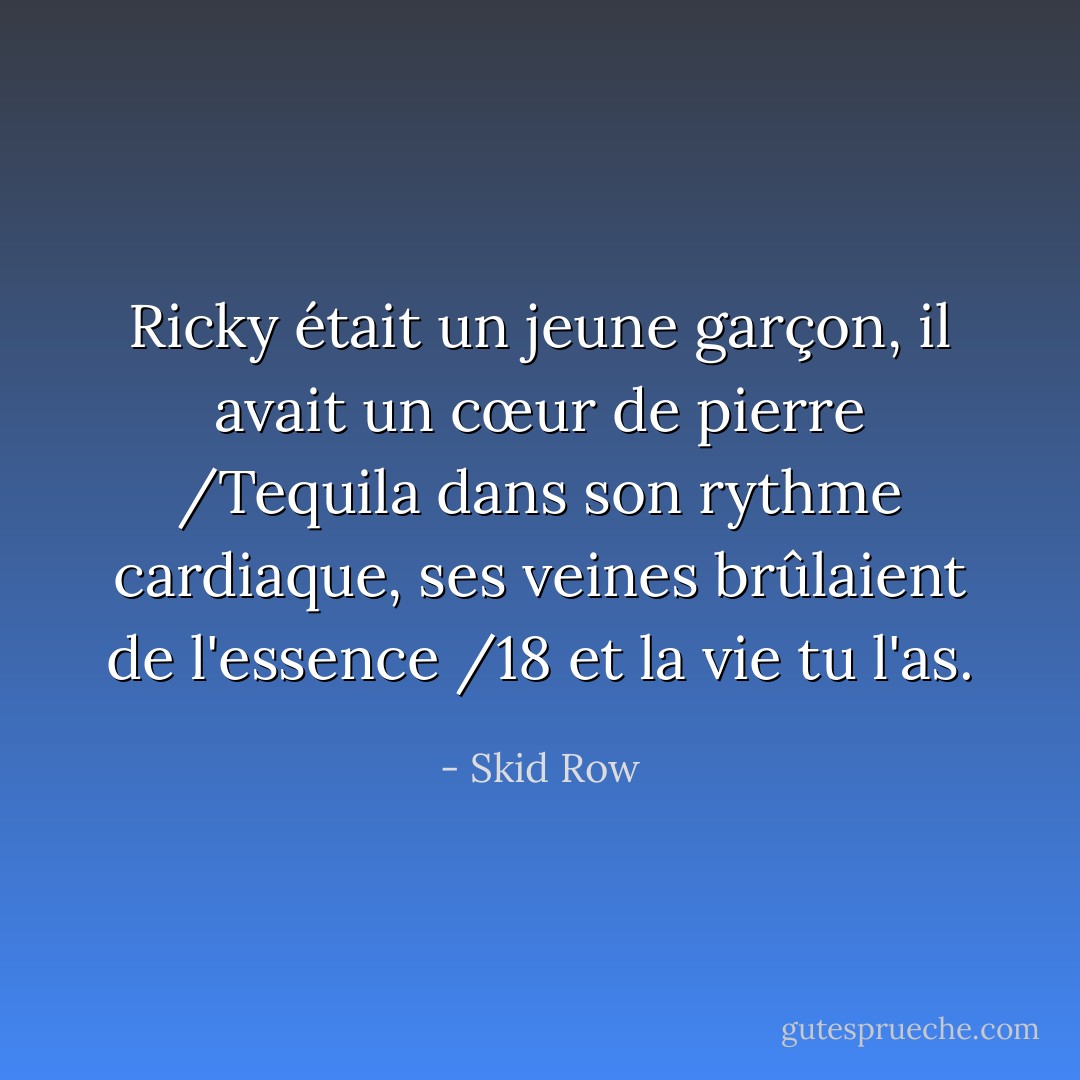 Ricky était un jeune garçon, il avait un cœur de pierre /Tequila dans son rythme cardiaque, ses veines brûlaient de l'essence /18 et la vie tu l'as. - Skid Row