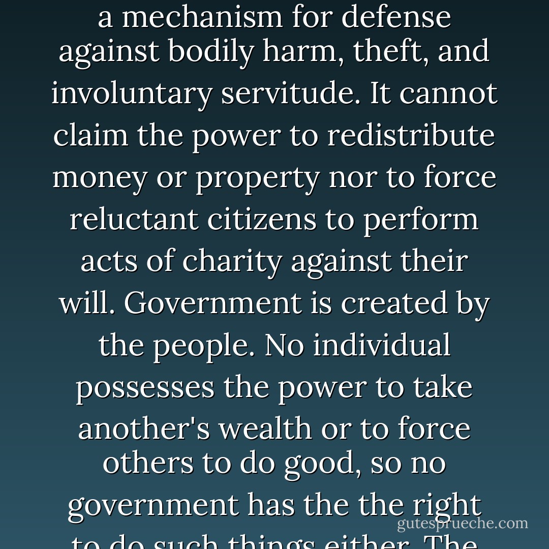 By deriving it's just powers from the governed, government becomes primarily a mechanism for defense against bodily harm, theft, and involuntary servitude. It cannot claim the power to redistribute money or property nor to force reluctant citizens to perform acts of charity against their will. Government is created by the people. No individual possesses the power to take another's wealth or to force others to do good, so no government has the the right to do such things either. The creature cannot exceed the creator. - Ezra Taft Benson
