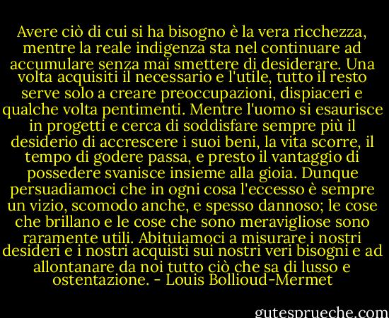 Avere ciò di cui si ha bisogno è la vera ricchezza, mentre la reale indigenza sta nel continuare ad accumulare senza mai smettere di desiderare. Una volta acquisiti il necessario e l'utile, tutto il resto serve solo a creare preoccupazioni, dispiaceri e qualche volta pentimenti.<br />Mentre l'uomo si esaurisce in progetti e cerca di soddisfare sempre più il desiderio di accrescere i suoi beni, la vita scorre, il tempo di godere passa, e presto il vantaggio di possedere svanisce insieme alla gioia. Dunque persuadiamoci che in ogni cosa l'eccesso è sempre un vizio, scomodo anche, e spesso dannoso; le cose che brillano e le cose che sono meravigliose sono raramente utili. Abituiamoci a misurare i nostri desideri e i nostri acquisti sui nostri veri bisogni e ad allontanare da noi tutto ciò che sa di lusso e ostentazione. - Louis Bollioud-Mermet