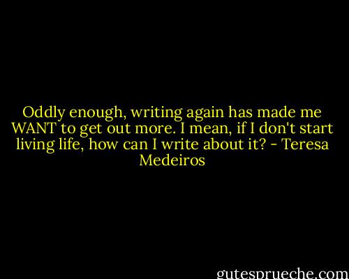 Oddly enough, writing again has made me WANT to get out more. I mean, if I don't start living life, how can I write about it? - Teresa Medeiros