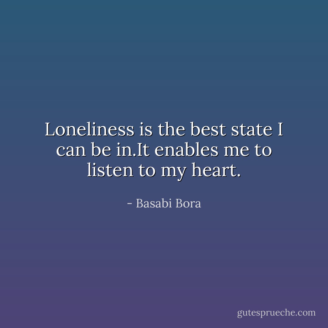 Loneliness is the best state I can be in.It enables me to listen to my heart. - Basabi Bora