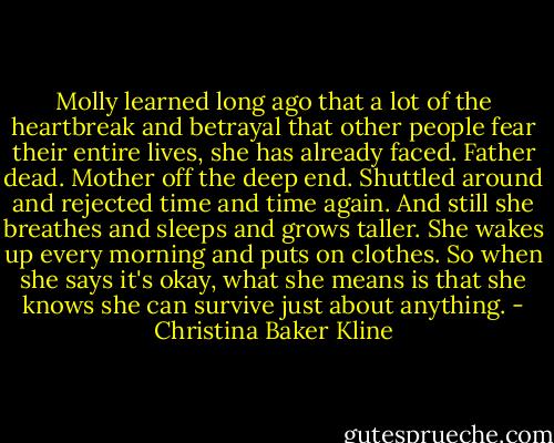 Molly learned long ago that a lot of the heartbreak and betrayal that other people fear their entire lives, she has already faced. Father dead. Mother off the deep end. Shuttled around and rejected time and time again. And still she breathes and sleeps and grows taller. She wakes up every morning and puts on clothes. So when she says it's okay, what she means is that she knows she can survive just about anything. - Christina Baker Kline