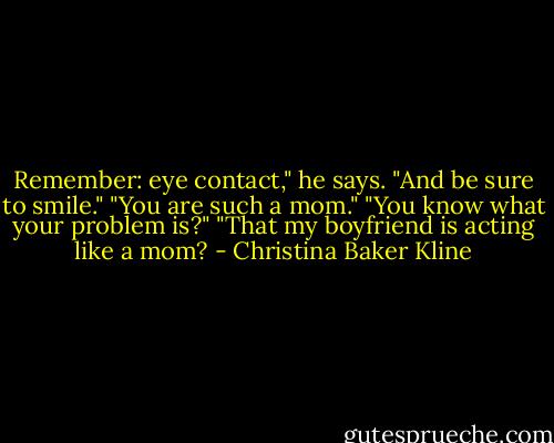 Remember: eye contact," he says. "And be sure to smile."<br />"You are such a mom."<br />"You know what your problem is?"<br />"That my boyfriend is acting like a mom? - Christina Baker Kline