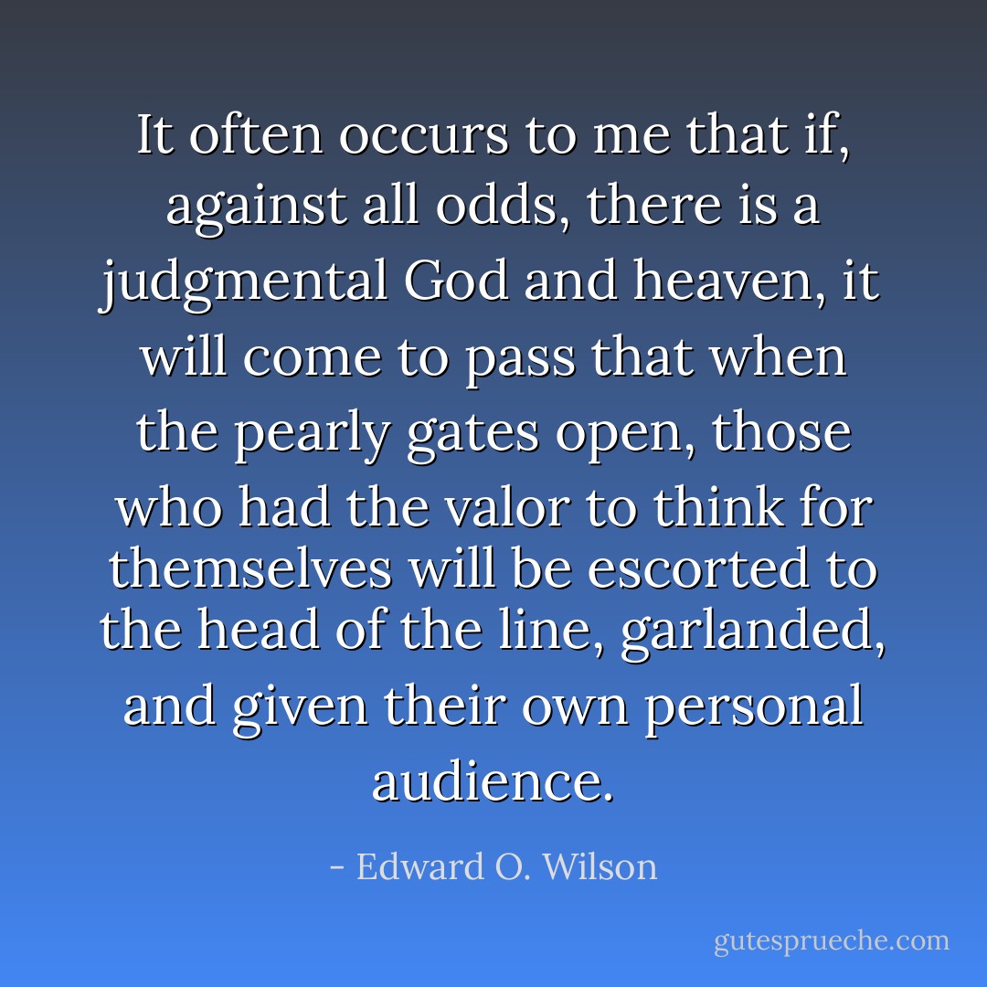 It often occurs to me that if, against all odds, there is a judgmental God and heaven, it will come to pass that when the pearly gates open, those who had the valor to think for themselves will be escorted to the head of the line, garlanded, and given their own personal audience. - Edward O. Wilson