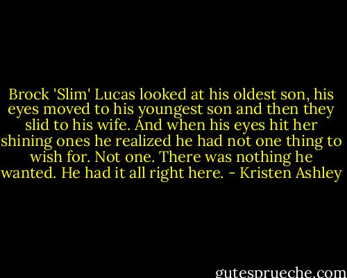 Brock 'Slim' Lucas looked at his oldest son, his eyes moved to his youngest son and then they slid to his wife.<br />And when his eyes hit her shining ones he realized he had not one thing to wish for. Not one. There was nothing he wanted.<br />He had it all right here. - Kristen Ashley