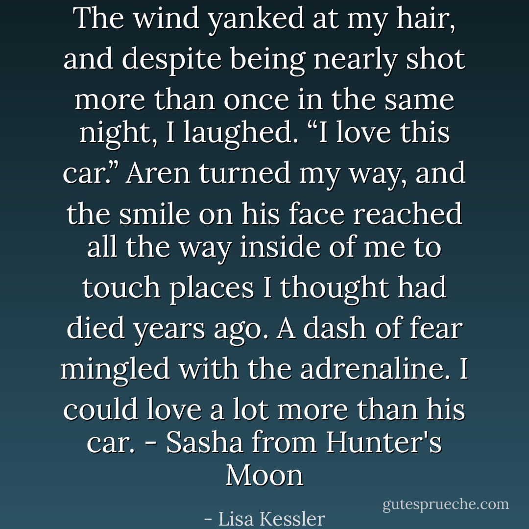 The wind yanked at my hair, and despite being nearly shot more than once in the same night, I laughed. “I love this car.” Aren turned my way, and the smile on his face reached all the way inside of me to touch places I thought had died years ago. A dash of fear mingled with the adrenaline. I could love a lot more than his car. - Sasha from Hunter's Moon - Lisa Kessler