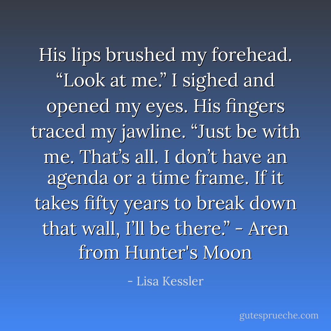 His lips brushed my forehead. “Look at me.” I sighed and opened my eyes. His fingers traced my jawline. “Just be with me. That’s all. I don’t have an agenda or a time frame. If it takes fifty years to break down that wall, I’ll be there.” - Aren from Hunter's Moon - Lisa Kessler