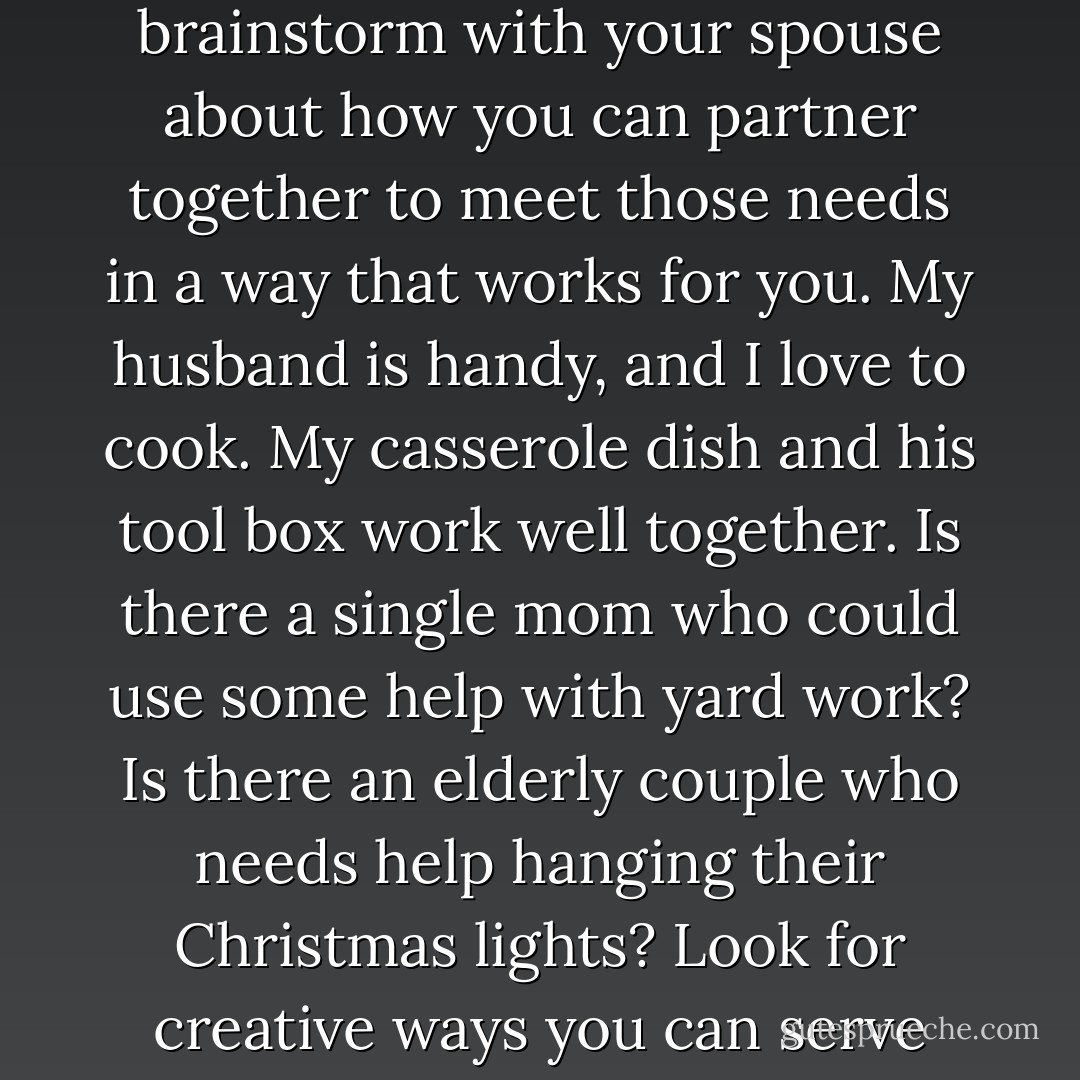 A mission-minded family will serve together. Look for needs in your community and brainstorm with your spouse about how you can partner together to meet those needs in a way that works for you. My husband is handy, and I love to cook. My casserole dish and his tool box work well together. Is there a single mom who could use some help with yard work? Is there an elderly couple who needs help hanging their Christmas lights? Look for creative ways you can serve side by side and connect with each other and your neighbors. - Lyli Dunbar