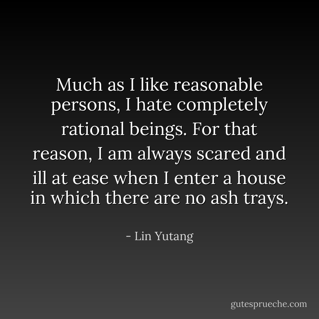 Much as I like reasonable persons, I hate completely rational beings. For that reason, I am always scared and ill at ease when I enter a house in which there are no ash trays.  - Lin Yutang