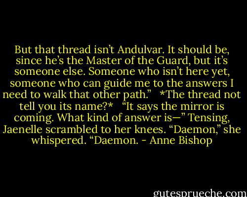 But that thread isn’t Andulvar. It should be, since he’s the Master of the Guard, but it’s someone else. Someone who isn’t here yet, someone who can guide me to the answers I need to walk that other path.” <br /><br />*The thread not tell you its name?* <br /><br />“It says the mirror is coming. What kind of answer is—” Tensing, Jaenelle scrambled to her knees. “Daemon,” she whispered. “Daemon. - Anne Bishop