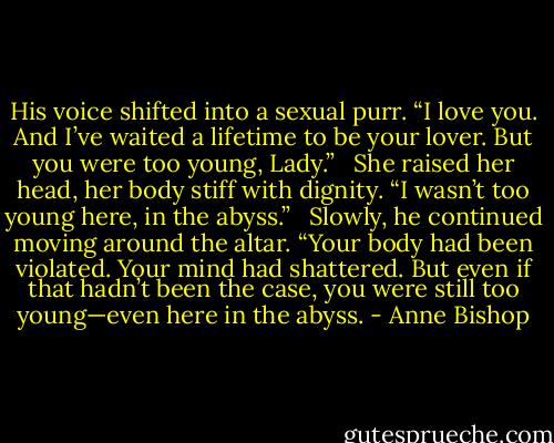 His voice shifted into a sexual purr. “I love you. And I’ve waited a lifetime to be your lover. But you were too young, Lady.” <br /><br />She raised her head, her body stiff with dignity. “I wasn’t too young here, in the abyss.” <br /><br />Slowly, he continued moving around the altar. “Your body had been violated. Your mind had shattered. But even if that hadn’t been the case, you were still too young—even here in the abyss. - Anne Bishop
