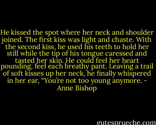 He kissed the spot where her neck and shoulder joined. The first kiss was light and chaste. With the second kiss, he used his teeth to hold her still while the tip of his tongue caressed and tasted her skin. He could feel her heart pounding, feel each breathy pant. Leaving a trail of soft kisses up her neck, he finally whispered in her ear, “You’re not too young anymore. - Anne Bishop