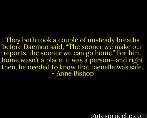 They both took a couple of unsteady breaths before Daemon said, “The sooner we make our reports, the sooner we can go home.” For him, home wasn’t a place, it was a person—and right then, he needed to know that Jaenelle was safe. - Anne Bishop