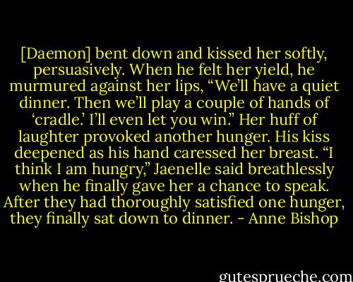 [Daemon] bent down and kissed her softly, persuasively. When he felt her yield, he murmured against her lips, “We’ll have a quiet dinner. Then we’ll play a couple of hands of ‘cradle.’ I’ll even let you win.” Her huff of laughter provoked another hunger. His kiss deepened as his hand caressed her breast. “I think I am hungry,” Jaenelle said breathlessly when he finally gave her a chance to speak. After they had thoroughly satisfied one hunger, they finally sat down to dinner. - Anne Bishop