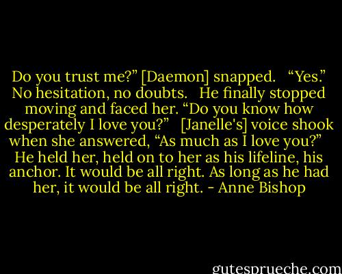 Do you trust me?” [Daemon] snapped. <br /><br />“Yes.” No hesitation, no doubts. <br /><br />He finally stopped moving and faced her. “Do you know how desperately I love you?” <br /><br />[Janelle's] voice shook when she answered, “As much as I love you?” <br /><br />He held her, held on to her as his lifeline, his anchor. It would be all right. As long as he had her, it would be all right. - Anne Bishop