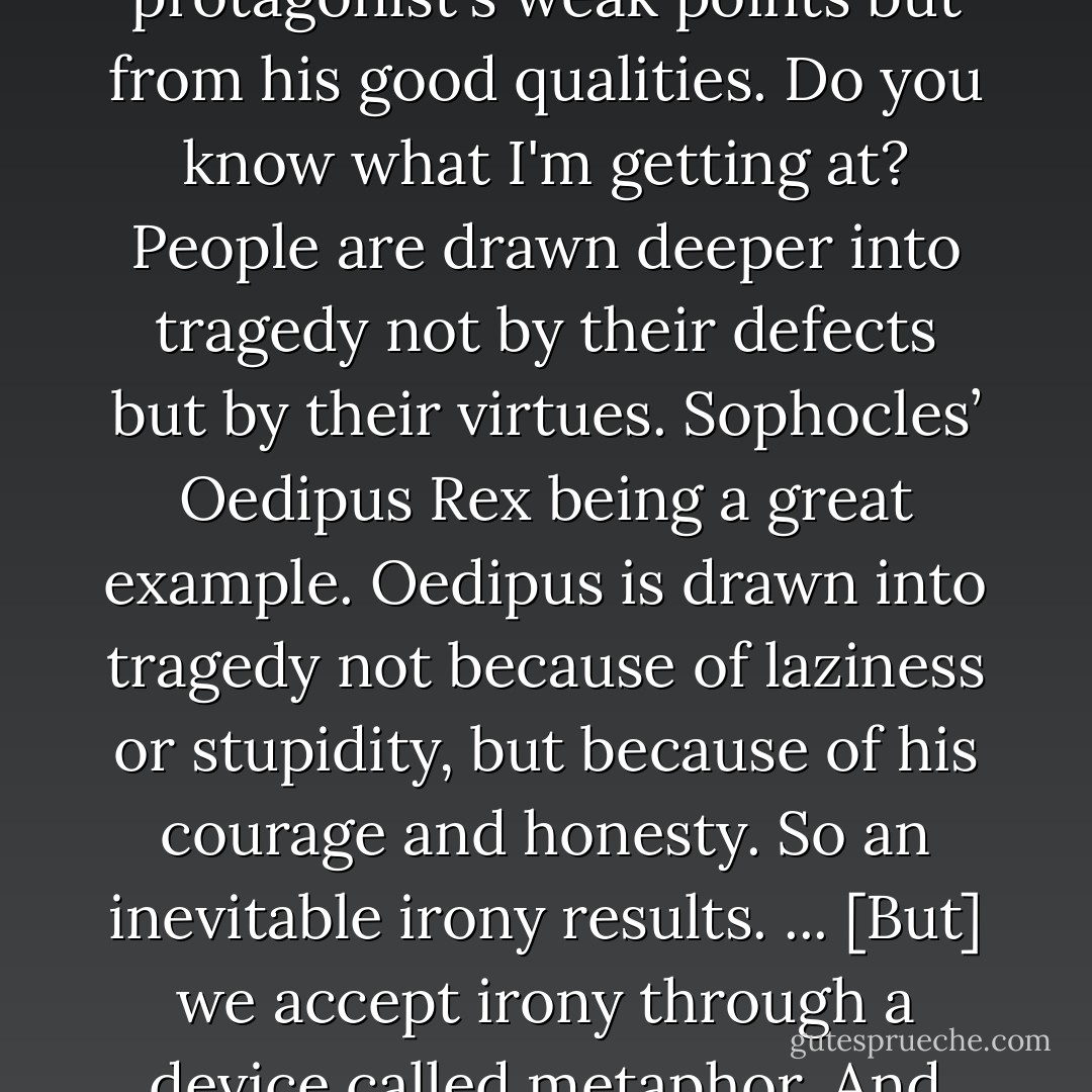 The sense of tragedy - according to Aristotle - comes, ironically enough, not from the protagonist's weak points but from his good qualities. Do you know what I'm getting at? People are drawn deeper into tragedy not by their defects but by their virtues. Sophocles’ Oedipus Rex being a great example. Oedipus is drawn into tragedy not because of laziness or stupidity, but because of his courage and honesty. So an inevitable irony results.<br />...<br />[But] we accept irony through a device called metaphor. And through that we grow and become deeper human beings. - Haruki Murakami