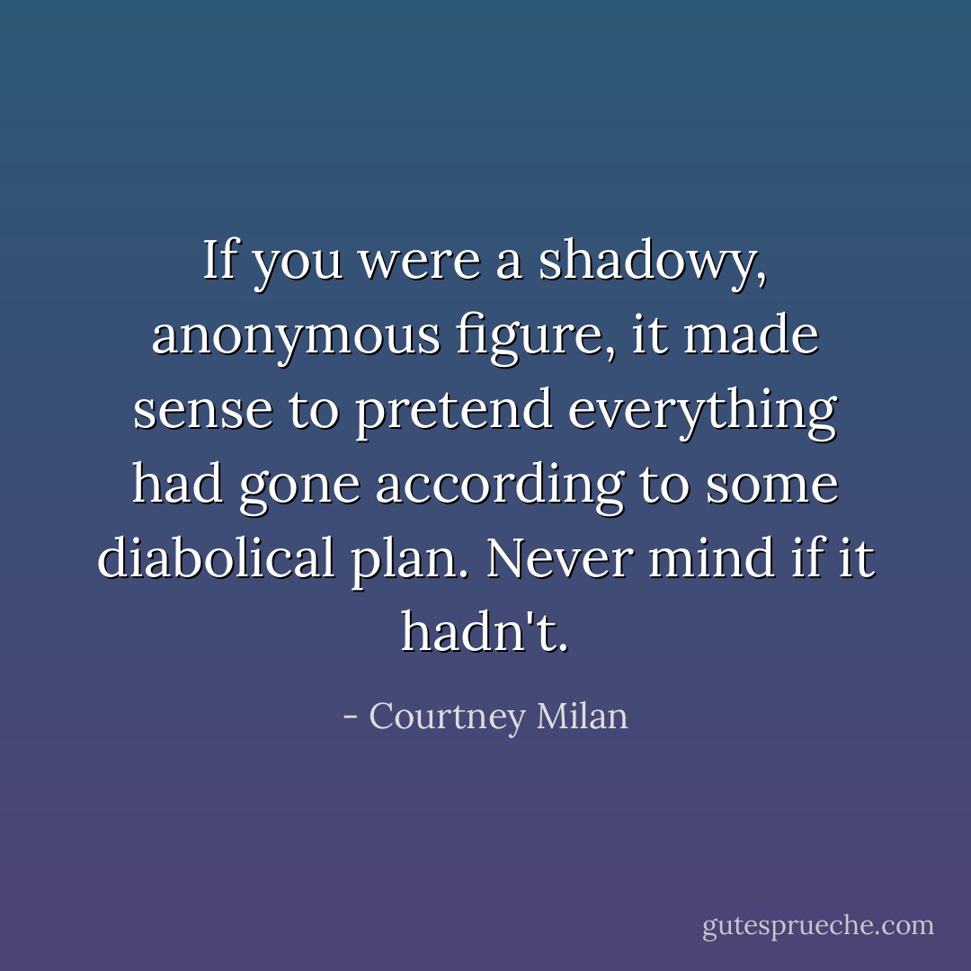 If you were a shadowy, anonymous figure, it made sense to pretend everything had gone according to some diabolical plan. Never mind if it hadn't. - Courtney Milan