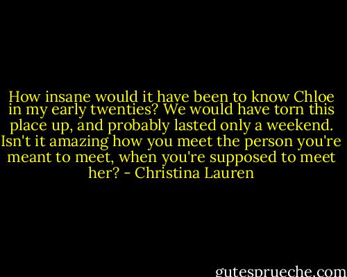 How insane would it have been to know Chloe in my early twenties? We would have torn this place up, and probably lasted only a weekend. Isn't it amazing how you meet the person you're meant to meet, when you're supposed to meet her? - Christina Lauren