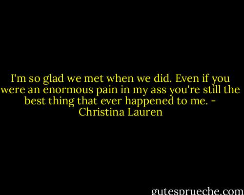 I'm so glad we met when we did. Even if you were an enormous pain in my ass you're still the best thing that ever happened to me. - Christina Lauren
