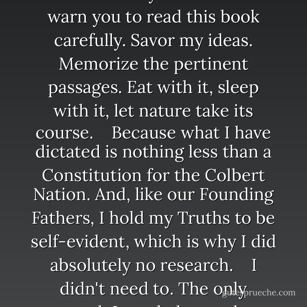 Just because I haven't put a lot of thought into this book doesn't mean you shouldn't. I warn you to read this book carefully. Savor my ideas. Memorize the pertinent passages. Eat with it, sleep with it, let nature take its course. <br /><br /> Because what I have dictated is nothing less than a Constitution for the Colbert Nation. And, like our Founding Fathers, I hold my Truths to be self-evident, which is why I did absolutely no research. <br /><br /> I didn't need to. The only research I needed was a long hard look in the mirror. - Stephen Colbert