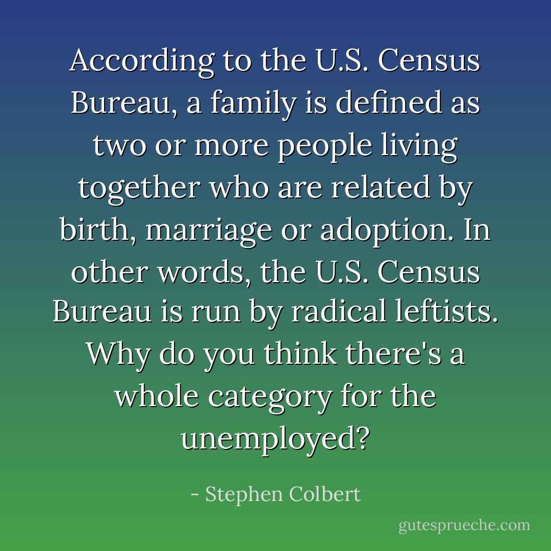 According to the U.S. Census Bureau, a family is defined as two or more people living together who are related by birth, marriage or adoption. In other words, the U.S. Census Bureau is run by radical leftists. Why do you think there's a whole category for the unemployed? - Stephen Colbert