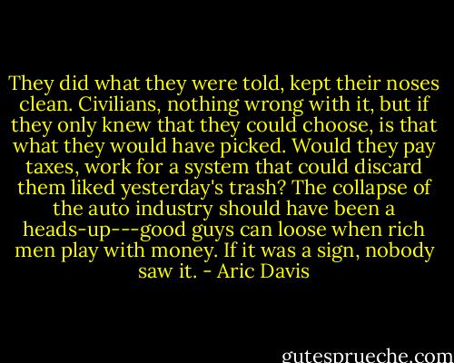 They did what they were told, kept their noses clean. Civilians, nothing wrong with it, but if they only knew that they could choose, is that what they would have picked. Would they pay taxes, work for a system that could discard them liked yesterday's trash? The collapse of the auto industry should have been a heads-up---good guys can loose when rich men play with money. If it was a sign, nobody saw it. - Aric Davis