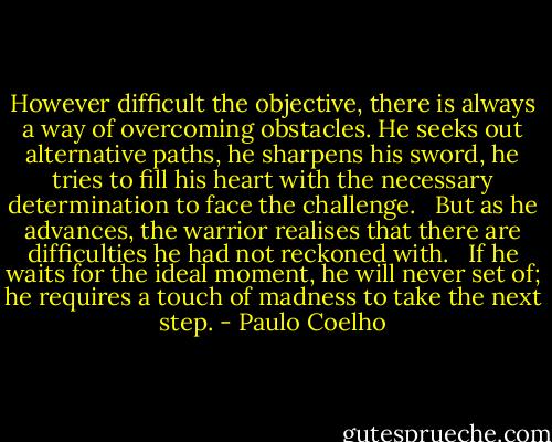 However difficult the objective, there is always a way of overcoming obstacles. He seeks out alternative paths, he sharpens his sword, he tries to fill his heart with the necessary determination to face the challenge. <br /><br />But as he advances, the warrior realises that there are difficulties he had not reckoned with. <br /><br />If he waits for the ideal moment, he will never set of; he requires a touch of madness to take the next step. - Paulo Coelho