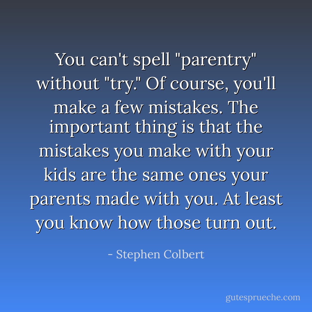 You can't spell "parentry" without "try." Of course, you'll make a few mistakes. The important thing is that the mistakes you make with <em>your</em> kids are the same ones your parents made with <em>you</em>. At least you know how those turn out. - Stephen Colbert