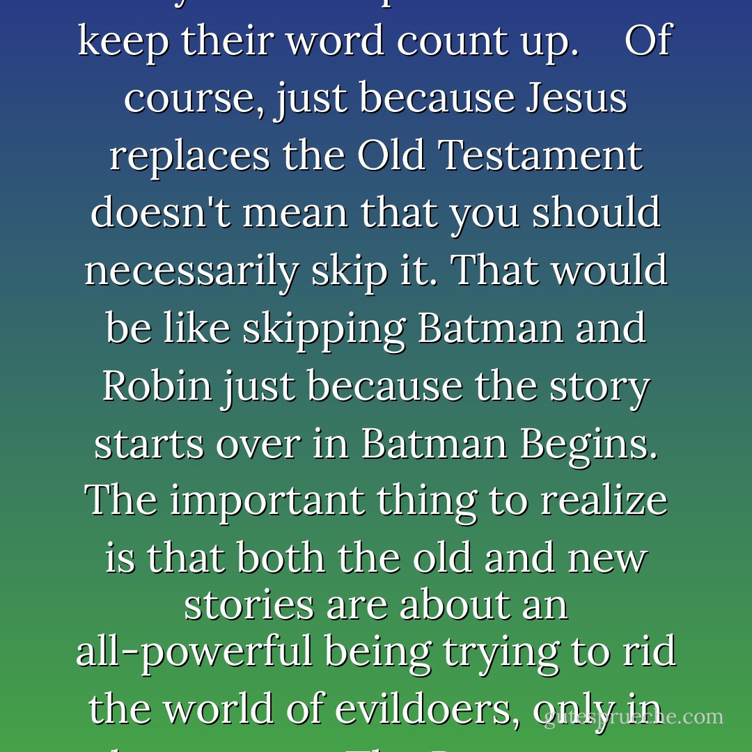 After Jesus showed up, the Old Testament basically became a way for Bible publishers to keep their word count up. <br /><br /> Of course, just because Jesus replaces the Old Testament doesn't mean that you should necessarily skip it. That would be like skipping <em>Batman and Robin</em> just because the story starts over in <em>Batman Begins</em>. The important thing to realize is that both the old and new stories are about an all-powerful being trying to rid the world of evildoers, only in the new one The Batman can eat pork. - Stephen Colbert