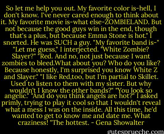 So let me help you out. My favorite color is-hell, I don't know. I've never cared enough to think about it. My favorite movie is-what else-ZOMBIELAND. But not because the good guys win in the end, though that's a plus, but because Emma Stone is hot."<br />I snorted. He was SUCH a guy.<br />"My favorite band is-"<br />"Let me guess," I interjected. "White Zombie? Slayer?"<br />"Red. And no, not just because I want zombies to bleed.What about you? Who do you like? Because honestly, I'm surprised you know White Z and Slayer."<br />"I like Red,too, but I'm partial to Skillet. Used to listen to them with my sister. But why wouldn't I know the other bands?"<br />"You look so angelic."<br />"And do you think angels are hot?" I asked primly, trying to play it cool so that I wouldn't reveal what a mess I was on the inside. All this time, he'd wanted to get to know me and date me. What craziness!<br />"The hottest. - Gena Showalter