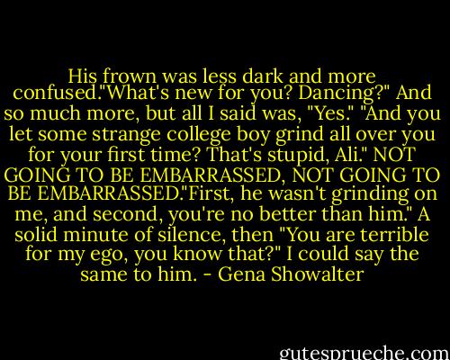 His frown was less dark and more confused."What's new for you? Dancing?"<br />And so much more, but all I said was, "Yes."<br />"And you let some strange college boy grind all over you for your first time? That's stupid, Ali."<br />NOT GOING TO BE EMBARRASSED, NOT GOING TO BE EMBARRASSED."First, he wasn't grinding on me, and second, you're no better than him."<br />A solid minute of silence, then "You are terrible for my ego, you know that?"<br />I could say the same to him. - Gena Showalter